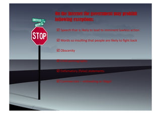 On the Internet the government may prohibit
following exceptions:

 	
  Speech	
  that	
  is	
  likely	
  to	
  lead	
  to	
  imminent	
  lawless	
  ac8on	
  	
  

 	
  Words	
  so	
  insul8ng	
  that	
  people	
  are	
  likely	
  to	
  ﬁght	
  back	
  

 	
  Obscenity	
  	
  

 	
  Child	
  pornography	
  

 	
  Defamatory	
  (false)	
  statements	
  

 	
  Commercials	
  –	
  misleading	
  or	
  illegal	
  	
  
 