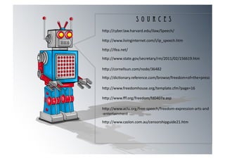 S O U R C E S
h[p://cyber.law.harvard.edu/ilaw/Speech/	
  

h[p://www.livinginternet.com/i/ip_speech.htm	
  

h[p://ifea.net/	
  

h[p://www.state.gov/secretary/rm/2011/02/156619.htm	
  

h[p://cornellsun.com/node/36482	
  

h[p://dic8onary.reference.com/browse/freedom+of+the+press	
  

h[p://www.freedomhouse.org/template.cfm?page=16	
  

h[p://www.ﬀf.org/freedom/fd0407a.asp	
  

h[p://www.aclu.org/free-­‐speech/freedom-­‐expression-­‐arts-­‐and	
  
-­‐entertainment	
  

h[p://www.caslon.com.au/censorshipguide21.htm	
  
 
