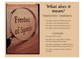 What does it
       mean?
“ Freedom of speech ” is understood as:
     the right to express information & ideas
     the right to seek information & ideas
     the right to receive information & ideas
     the right to impart information & ideas


               It also includes:"
     the right NOT to speak
     the right to use some offensive language
    when conveying political messages

     the right to participate in “symbolic speech”
    which can include burning a flag in protest etc.

     the right to contribute money to political
    campaigns
 