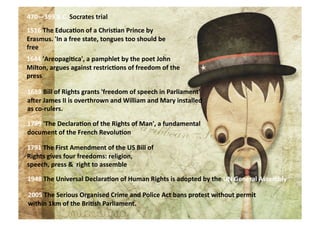 470—399	
  B.C.	
  Socrates	
  trial	
  
1516	
  The	
  Educa=on	
  of	
  a	
  Chris=an	
  Prince	
  by	
  
Erasmus.	
  'In	
  a	
  free	
  state,	
  tongues	
  too	
  should	
  be	
  
free	
  
1644	
  'Areopagi=ca',	
  a	
  pamphlet	
  by	
  the	
  poet	
  John	
  
Milton,	
  argues	
  against	
  restric=ons	
  of	
  freedom	
  of	
  the	
  
press	
  

1689	
  Bill	
  of	
  Rights	
  grants	
  'freedom	
  of	
  speech	
  in	
  Parliament'	
  
aNer	
  James	
  II	
  is	
  overthrown	
  and	
  William	
  and	
  Mary	
  installed	
  
as	
  co-­‐rulers.	
  

1789	
  'The	
  Declara=on	
  of	
  the	
  Rights	
  of	
  Man',	
  a	
  fundamental	
  
document	
  of	
  the	
  French	
  Revolu=on	
  

1791	
  The	
  First	
  Amendment	
  of	
  the	
  US	
  Bill	
  of	
  
Rights	
  gives	
  four	
  freedoms:	
  religion,	
  
speech,	
  press	
  &	
  	
  right	
  to	
  assemble	
  

1948	
  The	
  Universal	
  Declara=on	
  of	
  Human	
  Rights	
  is	
  adopted	
  by	
  the	
  UN	
  General	
  Assembly	
  

2005	
  The	
  Serious	
  Organised	
  Crime	
  and	
  Police	
  Act	
  bans	
  protest	
  without	
  permit	
  
within	
  1km	
  of	
  the	
  Bri=sh	
  Parliament.	
  
 