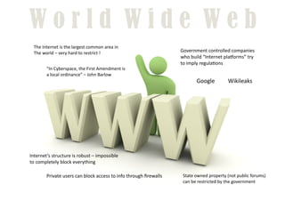 World Wide Web
  The	
  Internet	
  is	
  the	
  largest	
  common	
  area	
  in	
  
  The	
  world	
  –	
  very	
  hard	
  to	
  restrict	
  !	
                                      Government	
  controlled	
  companies	
  
                                                                                                  who	
  build	
  “Internet	
  plaUorms”	
  try	
  
                                                                                                  to	
  imply	
  regula8ons	
  
            “In	
  Cyberspace,	
  the	
  First	
  Amendment	
  is	
  
            a	
  local	
  ordinance”	
  –	
  John	
  Barlow	
  
                                                                                                            Google	
              Wikileaks	
  




Internet’s	
  structure	
  is	
  robust	
  –	
  impossible	
  
to	
  completely	
  block	
  everything	
  

            Private	
  users	
  can	
  block	
  access	
  to	
  info	
  through	
  ﬁrewalls	
      State	
  owned	
  property	
  (not	
  public	
  forums)	
  
                                                                                                   can	
  be	
  restricted	
  by	
  the	
  government	
  
 