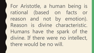 For Aristotle, a human being is
rational (based on facts or
reason and not by emotion).
Reason is divine characteristic.
Humans have the spark of the
divine. If there were no intellect,
there would be no will.
 