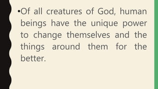 •Of all creatures of God, human
beings have the unique power
to change themselves and the
things around them for the
better.
 