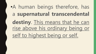 •A human beings therefore, has
a supernatural transcendental
destiny. This means that he can
rise above his ordinary being or
self to highest being or self.
 