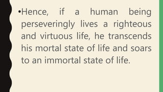•Hence, if a human being
perseveringly lives a righteous
and virtuous life, he transcends
his mortal state of life and soars
to an immortal state of life.
 