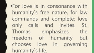 •For love is in consonance with
humanity`s free nature, for law
commands and complete; love
only calls and invites. St.
Thomas emphasizes the
freedom of humanity but
chooses love in governing
humanity`s life.
 