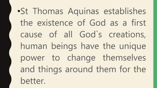 •St Thomas Aquinas establishes
the existence of God as a first
cause of all God`s creations,
human beings have the unique
power to change themselves
and things around them for the
better.
 