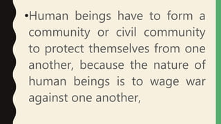 •Human beings have to form a
community or civil community
to protect themselves from one
another, because the nature of
human beings is to wage war
against one another,
 