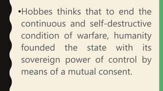 •Hobbes thinks that to end the
continuous and self-destructive
condition of warfare, humanity
founded the state with its
sovereign power of control by
means of a mutual consent.
 