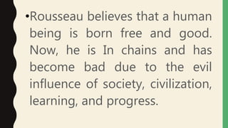 •Rousseau believes that a human
being is born free and good.
Now, he is In chains and has
become bad due to the evil
influence of society, civilization,
learning, and progress.
 