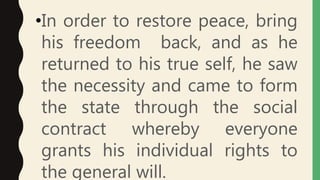 •In order to restore peace, bring
his freedom back, and as he
returned to his true self, he saw
the necessity and came to form
the state through the social
contract whereby everyone
grants his individual rights to
the general will.
 