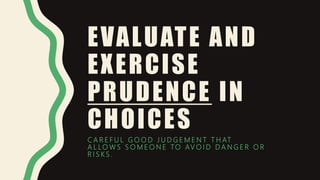 EVALUATE AND
EXERCISE
PRUDENCE IN
CHOICES
C A R E F U L G O O D J U D G E M E N T T H AT
A L L O W S S O M E O N E TO AV O I D D A N G E R O R
R I S K S .
 