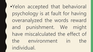 •Yelon accepted that behavioral
psychology is at fault for having
overanalyzed the words reward
and punishment. We might
have miscalculated the effect of
the environment in the
individual.
 