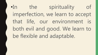 •In the spirituality of
imperfection, we learn to accept
that life, our environment is
both evil and good. We learn to
be flexible and adaptable.
 
