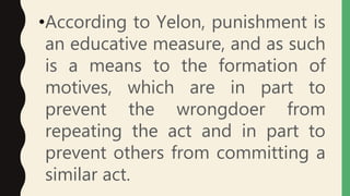 •According to Yelon, punishment is
an educative measure, and as such
is a means to the formation of
motives, which are in part to
prevent the wrongdoer from
repeating the act and in part to
prevent others from committing a
similar act.
 