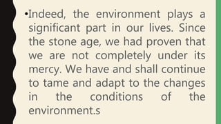 •Indeed, the environment plays a
significant part in our lives. Since
the stone age, we had proven that
we are not completely under its
mercy. We have and shall continue
to tame and adapt to the changes
in the conditions of the
environment.s
 