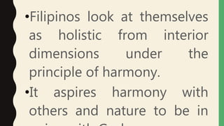 •Filipinos look at themselves
as holistic from interior
dimensions under the
principle of harmony.
•It aspires harmony with
others and nature to be in
 