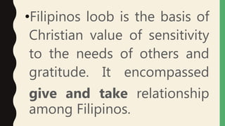 •Filipinos loob is the basis of
Christian value of sensitivity
to the needs of others and
gratitude. It encompassed
give and take relationship
among Filipinos.
 