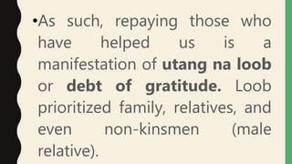 •As such, repaying those who
have helped us is a
manifestation of utang na loob
or debt of gratitude. Loob
prioritized family, relatives, and
even non-kinsmen (male
relative).
 