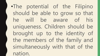 •The potential of the Filipino
should be able to grow so that
he will be aware of his
uniqueness. Children should be
brought up to the identity of
the members of the family and
simultaneously with that of the
nation.
 