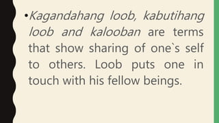 •Kagandahang loob, kabutihang
loob and kalooban are terms
that show sharing of one`s self
to others. Loob puts one in
touch with his fellow beings.
 