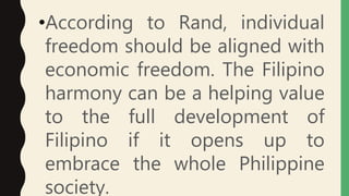 •According to Rand, individual
freedom should be aligned with
economic freedom. The Filipino
harmony can be a helping value
to the full development of
Filipino if it opens up to
embrace the whole Philippine
society.
 