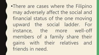 •There are cases where the Filipino
may adversely affect the social and
financial status of the one moving
upward the social ladder. For
instance, the more well-off
members of a family share their
gains with their relatives and
friends in need.
 
