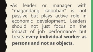 •As leader or manager with
“magandang kalooban” is not
passive but plays active role in
economic development. Leaders
should not just focus on the
impact of job performance but
treats every individual worker as
persons and not as objects.
 