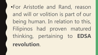 •For Aristotle and Rand, reason
and will or volition is part of our
being human. In relation to this,
Filipinos had proven matured
thinking, pertaining to EDSA
revolution.
 