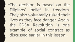 •The decision Is based on the
Filipinos` belief in freedom.
They also voluntarily risked their
lives as they face danger. Again,
the EDSA Revolution is one
example of social contract as
discussed earlier in this lesson.
 