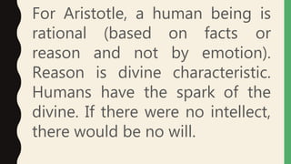For Aristotle, a human being is
rational (based on facts or
reason and not by emotion).
Reason is divine characteristic.
Humans have the spark of the
divine. If there were no intellect,
there would be no will.
 