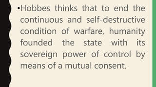•Hobbes thinks that to end the
continuous and self-destructive
condition of warfare, humanity
founded the state with its
sovereign power of control by
means of a mutual consent.
 