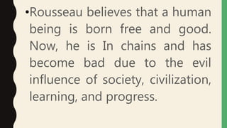 •Rousseau believes that a human
being is born free and good.
Now, he is In chains and has
become bad due to the evil
influence of society, civilization,
learning, and progress.
 