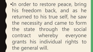 •In order to restore peace, bring
his freedom back, and as he
returned to his true self, he saw
the necessity and came to form
the state through the social
contract whereby everyone
grants his individual rights to
the general will.
 