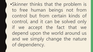 •Skinner thinks that the problem is
to free human beings not from
control but from certain kinds of
control, and it can be solved only
if we accept the fact that we
depend upon the world around us
and we simply change the nature
of dependency.
 