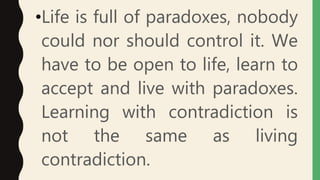•Life is full of paradoxes, nobody
could nor should control it. We
have to be open to life, learn to
accept and live with paradoxes.
Learning with contradiction is
not the same as living
contradiction.
 