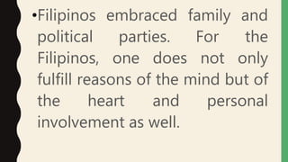 •Filipinos embraced family and
political parties. For the
Filipinos, one does not only
fulfill reasons of the mind but of
the heart and personal
involvement as well.
 