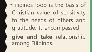 •Filipinos loob is the basis of
Christian value of sensitivity
to the needs of others and
gratitude. It encompassed
give and take relationship
among Filipinos.
 