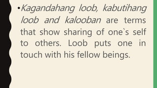 •Kagandahang loob, kabutihang
loob and kalooban are terms
that show sharing of one`s self
to others. Loob puts one in
touch with his fellow beings.
 