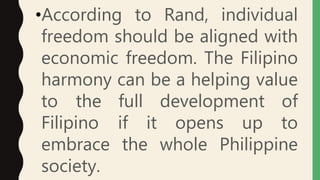 •According to Rand, individual
freedom should be aligned with
economic freedom. The Filipino
harmony can be a helping value
to the full development of
Filipino if it opens up to
embrace the whole Philippine
society.
 