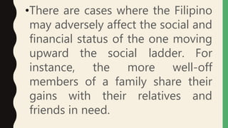 •There are cases where the Filipino
may adversely affect the social and
financial status of the one moving
upward the social ladder. For
instance, the more well-off
members of a family share their
gains with their relatives and
friends in need.
 