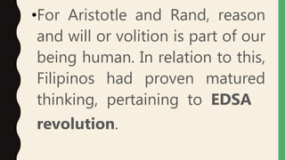 •For Aristotle and Rand, reason
and will or volition is part of our
being human. In relation to this,
Filipinos had proven matured
thinking, pertaining to EDSA
revolution.
 