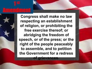 st
1

Amendment
Congress shall make no law
respecting an establishment
of religion, or prohibiting the
free exercise thereof; or
abridging the freedom of
speech, or of the press; or the
right of the people peaceably
to assemble, and to petition
the Government for a redress
of grievances.

 