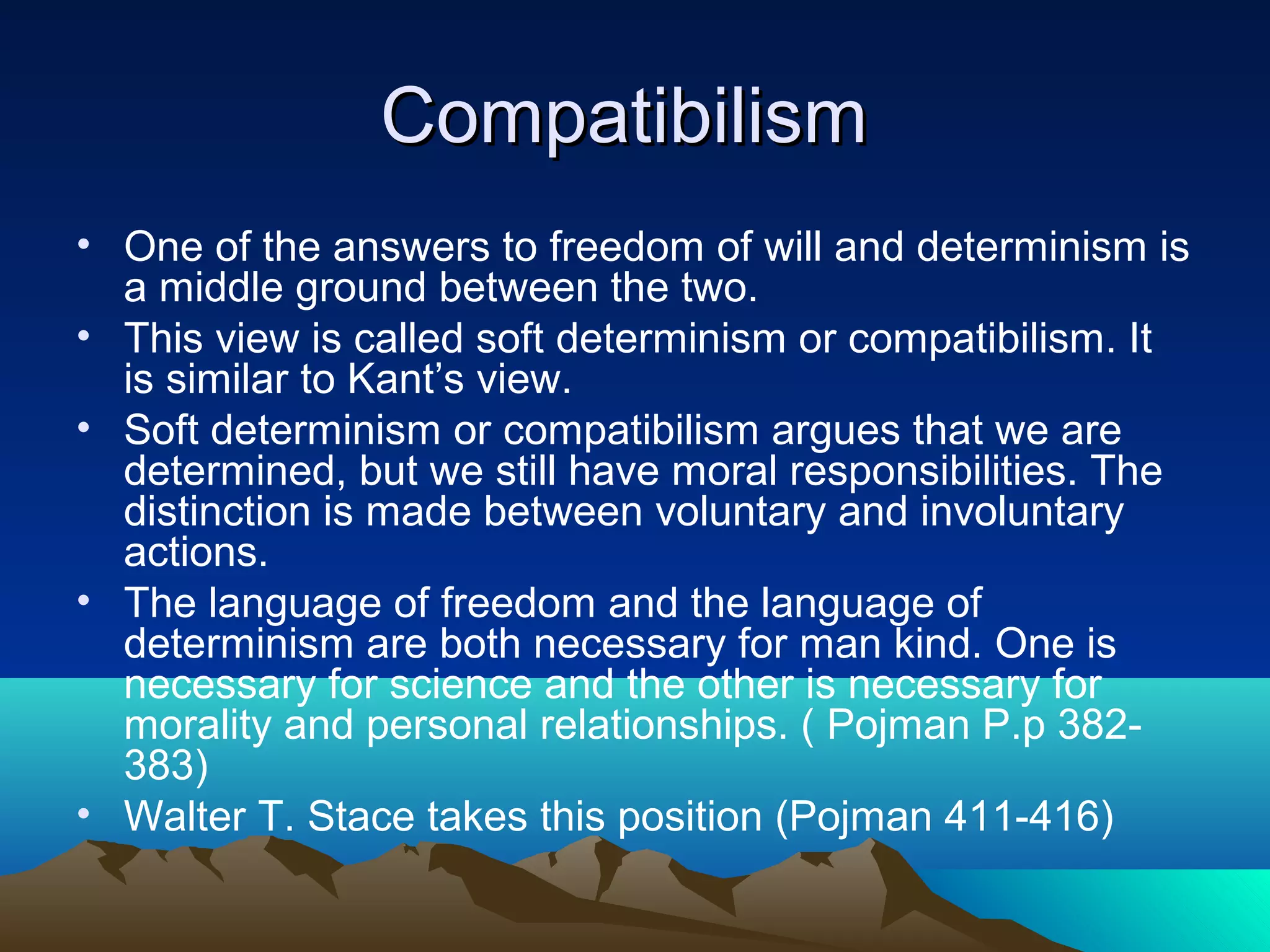 CompatibilismCompatibilism
• One of the answers to freedom of will and determinism is
a middle ground between the two.
• This view is called soft determinism or compatibilism. It
is similar to Kant’s view.
• Soft determinism or compatibilism argues that we are
determined, but we still have moral responsibilities. The
distinction is made between voluntary and involuntary
actions.
• The language of freedom and the language of
determinism are both necessary for man kind. One is
necessary for science and the other is necessary for
morality and personal relationships. ( Pojman P.p 382-
383)
• Walter T. Stace takes this position (Pojman 411-416)
 