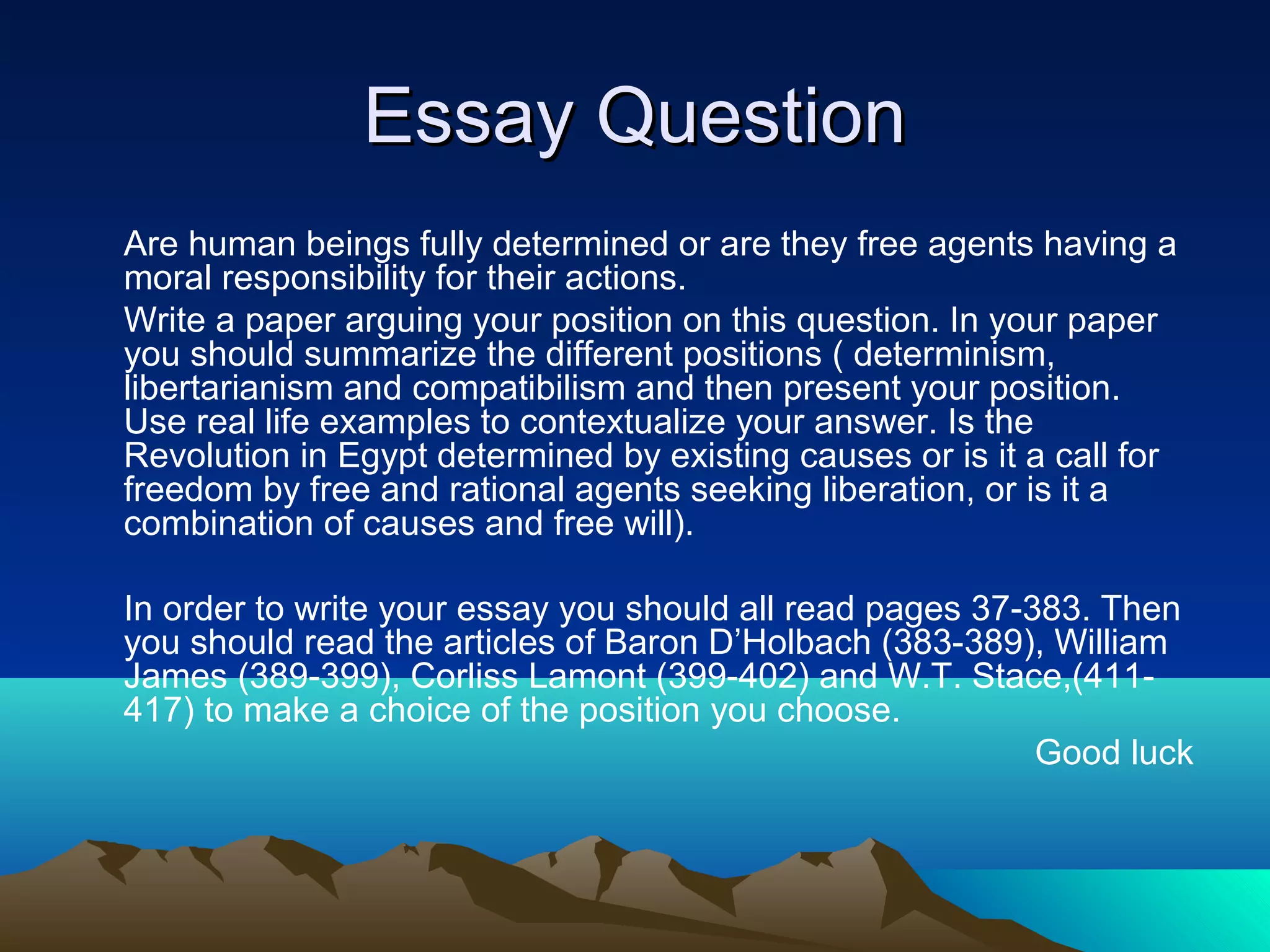Essay QuestionEssay Question
Are human beings fully determined or are they free agents having a
moral responsibility for their actions.
Write a paper arguing your position on this question. In your paper
you should summarize the different positions ( determinism,
libertarianism and compatibilism and then present your position.
Use real life examples to contextualize your answer. Is the
Revolution in Egypt determined by existing causes or is it a call for
freedom by free and rational agents seeking liberation, or is it a
combination of causes and free will).
In order to write your essay you should all read pages 37-383. Then
you should read the articles of Baron D’Holbach (383-389), William
James (389-399), Corliss Lamont (399-402) and W.T. Stace,(411-
417) to make a choice of the position you choose.
Good luck
 