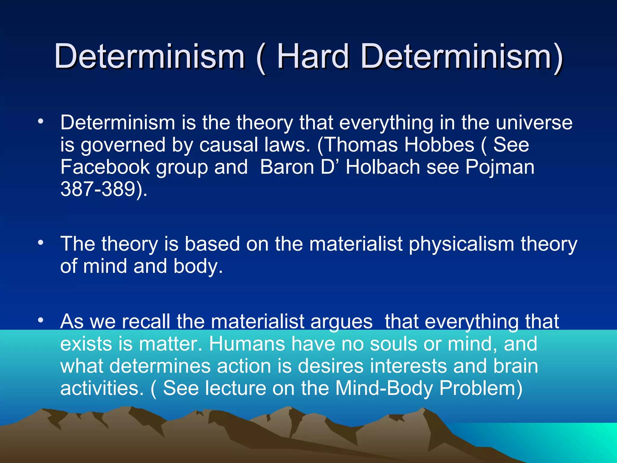 Determinism ( Hard Determinism)Determinism ( Hard Determinism)
• Determinism is the theory that everything in the universe
is governed by causal laws. (Thomas Hobbes ( See
Facebook group and Baron D’ Holbach see Pojman
387-389).
• The theory is based on the materialist physicalism theory
of mind and body.
• As we recall the materialist argues that everything that
exists is matter. Humans have no souls or mind, and
what determines action is desires interests and brain
activities. ( See lecture on the Mind-Body Problem)
 
