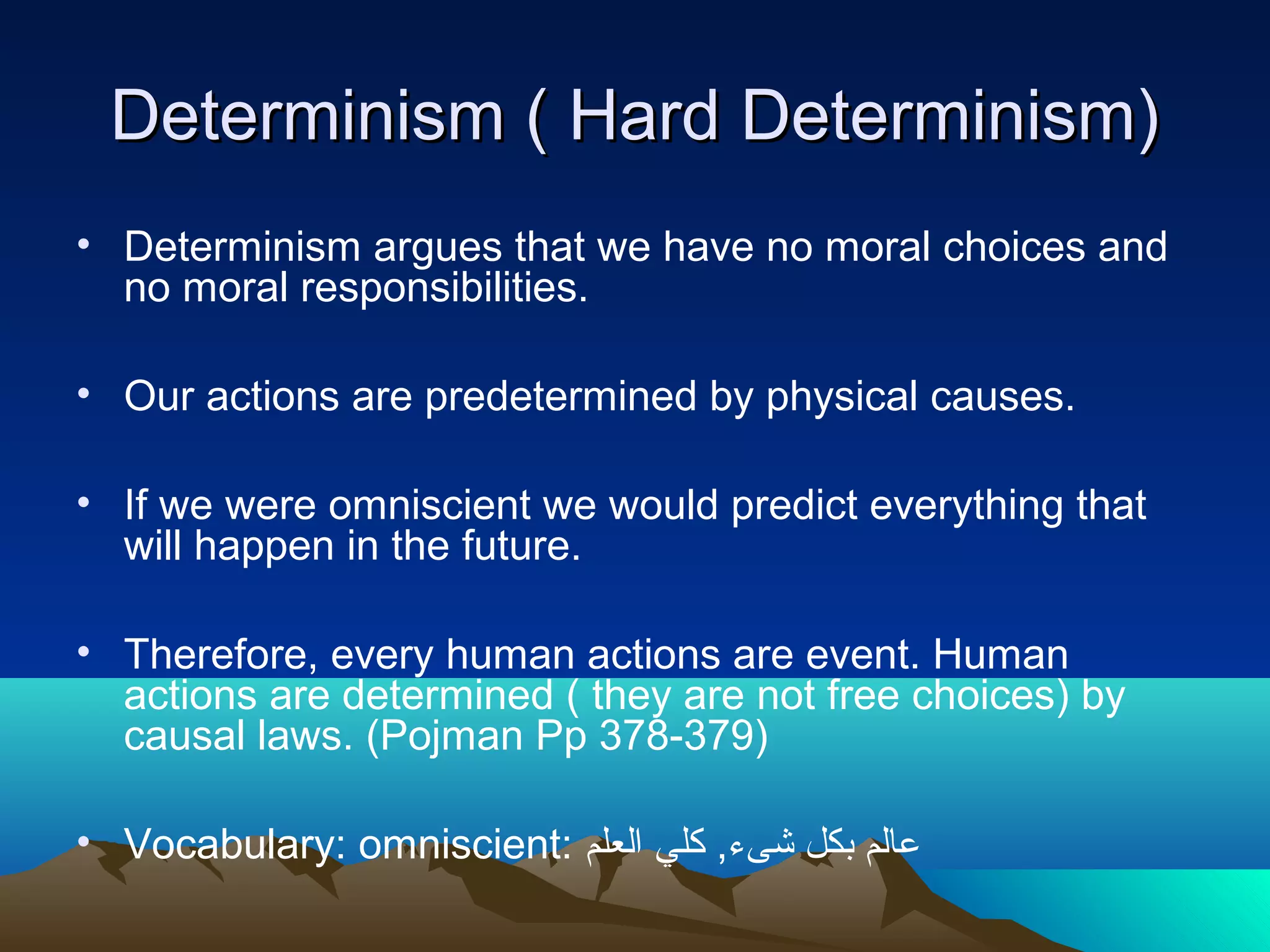 Determinism ( Hard Determinism)Determinism ( Hard Determinism)
• Determinism argues that we have no moral choices and
no moral responsibilities.
• Our actions are predetermined by physical causes.
• If we were omniscient we would predict everything that
will happen in the future.
• Therefore, every human actions are event. Human
actions are determined ( they are not free choices) by
causal laws. (Pojman Pp 378-379)
• Vocabulary: omniscient: ‫العلم‬ ‫كلي‬ ,‫شىء‬ ‫بكل‬ ‫عالم‬
 