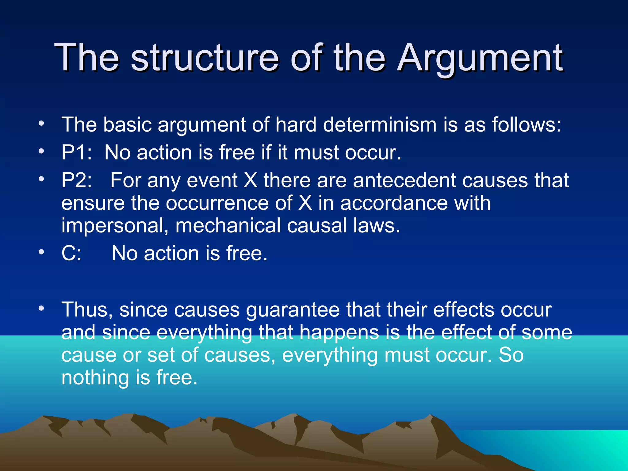 The structure of the ArgumentThe structure of the Argument
• The basic argument of hard determinism is as follows:
• P1: No action is free if it must occur.
• P2: For any event X there are antecedent causes that
ensure the occurrence of X in accordance with
impersonal, mechanical causal laws.
• C: No action is free.
• Thus, since causes guarantee that their effects occur
and since everything that happens is the effect of some
cause or set of causes, everything must occur. So
nothing is free.
 