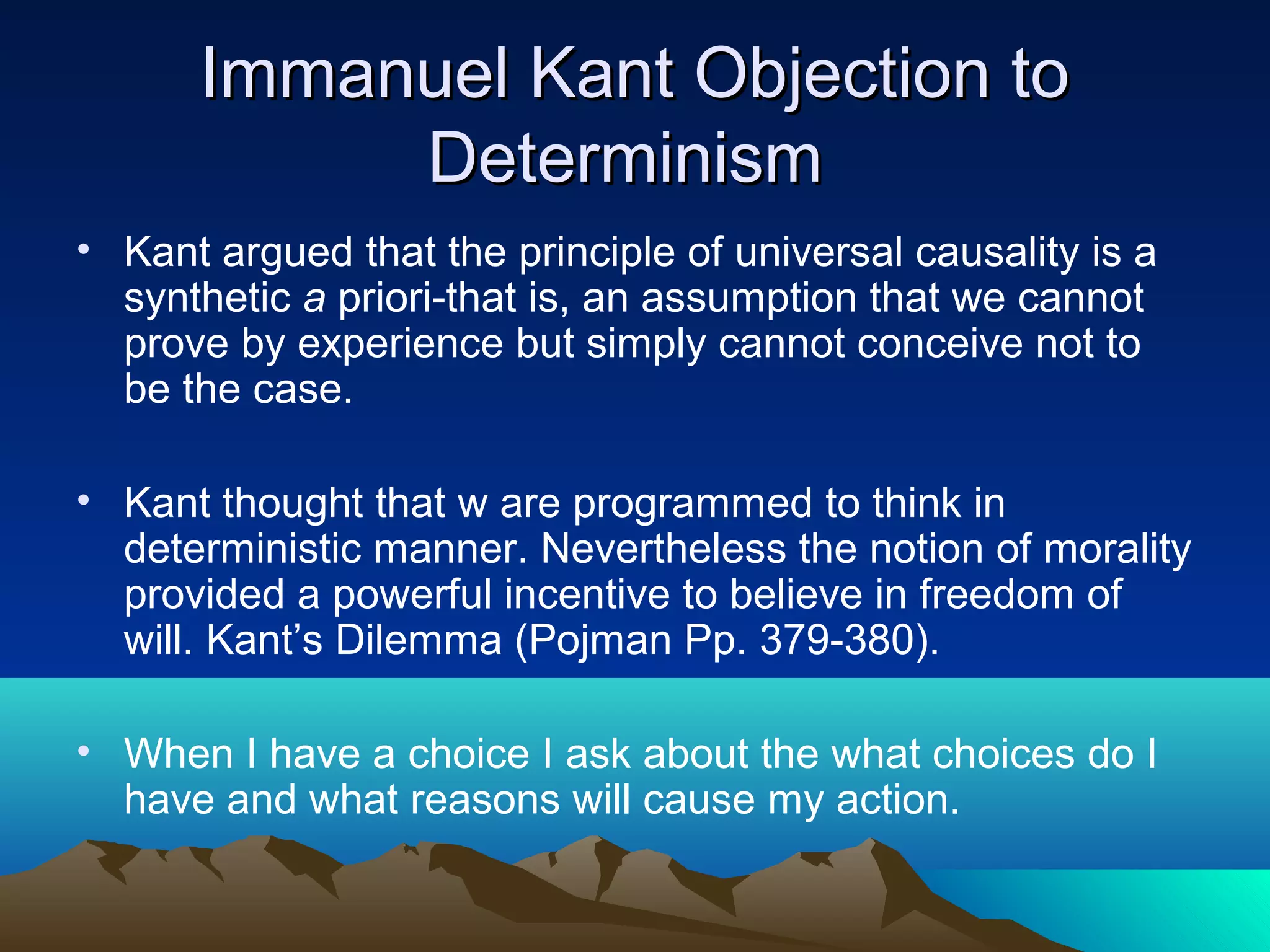 Immanuel Kant Objection toImmanuel Kant Objection to
DeterminismDeterminism
• Kant argued that the principle of universal causality is a
synthetic a priori-that is, an assumption that we cannot
prove by experience but simply cannot conceive not to
be the case.
• Kant thought that w are programmed to think in
deterministic manner. Nevertheless the notion of morality
provided a powerful incentive to believe in freedom of
will. Kant’s Dilemma (Pojman Pp. 379-380).
• When I have a choice I ask about the what choices do I
have and what reasons will cause my action.
 