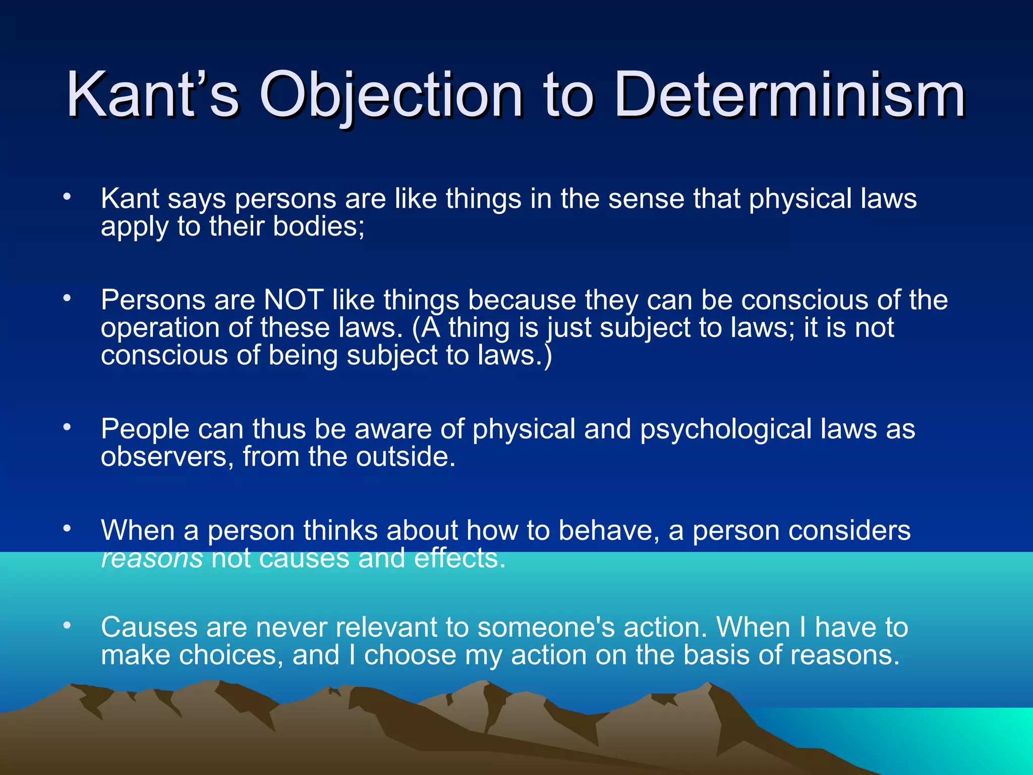 Kant’s Objection to DeterminismKant’s Objection to Determinism
• Kant says persons are like things in the sense that physical laws
apply to their bodies;
• Persons are NOT like things because they can be conscious of the
operation of these laws. (A thing is just subject to laws; it is not
conscious of being subject to laws.)
• People can thus be aware of physical and psychological laws as
observers, from the outside.
• When a person thinks about how to behave, a person considers
reasons not causes and effects.
• Causes are never relevant to someone's action. When I have to
make choices, and I choose my action on the basis of reasons.
 